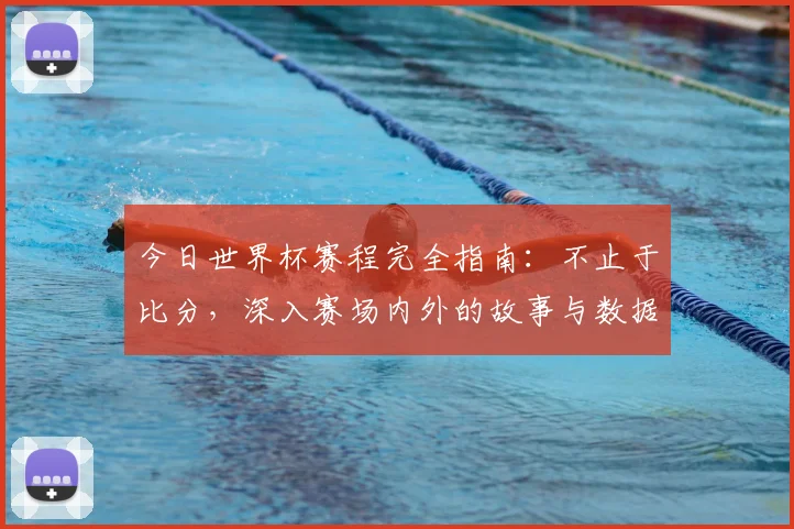 今日世界杯赛程完全指南:不止于比分,深入赛场内外的故事与数据