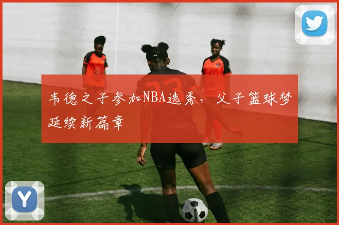 韦德之子参加NBA选秀,父子篮球梦延续新篇章