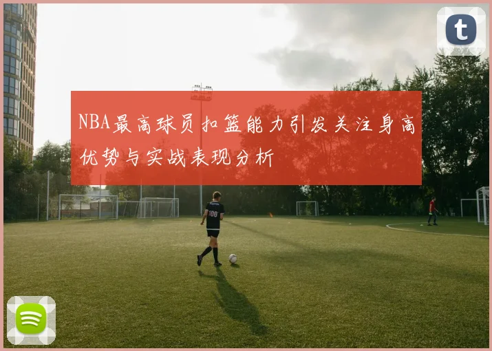 NBA最高球员扣篮能力引发关注身高优势与实战表现分析