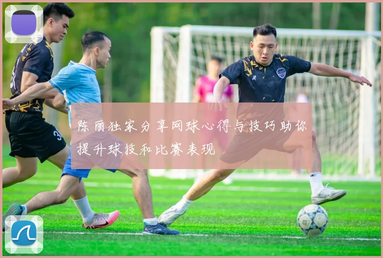 陈丽独家分享网球心得与技巧助你提升球技和比赛表现