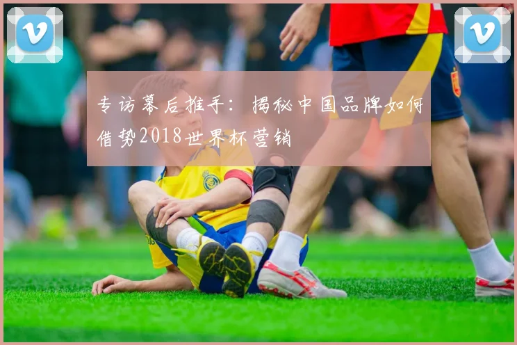 专访幕后推手:揭秘中国品牌如何借势2018世界杯营销