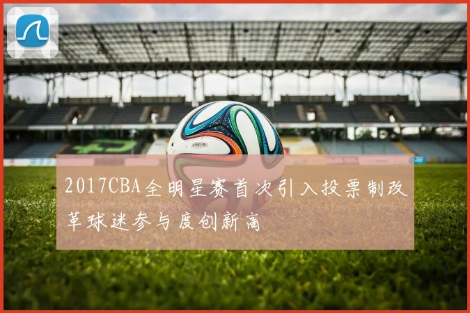 2017CBA全明星赛首次引入投票制改革球迷参与度创新高