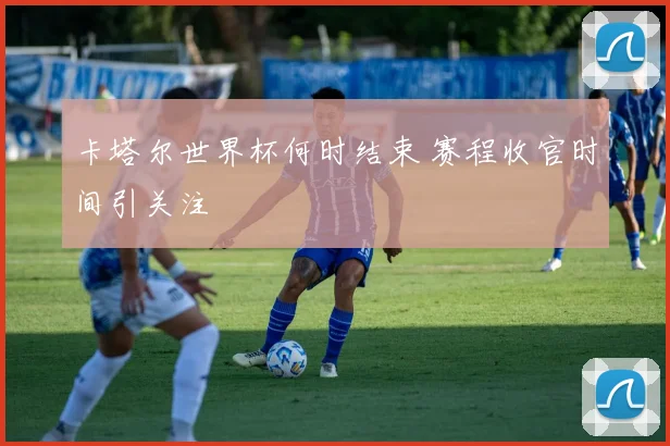 卡塔尔世界杯何时结束 赛程收官时间引关注