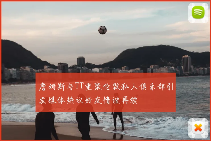詹姆斯与TT重聚伦敦私人俱乐部引发媒体热议好友情谊再续
