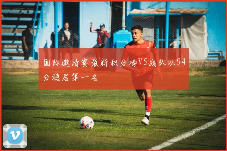国际邀请赛最新积分榜V5战队以94分稳居第一名