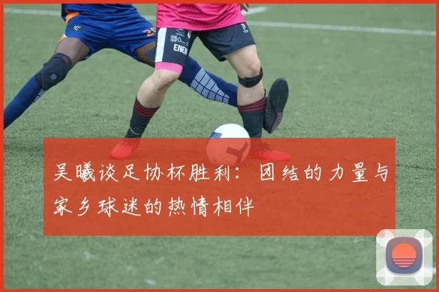 吴曦谈足协杯胜利:团结的力量与家乡球迷的热情相伴
