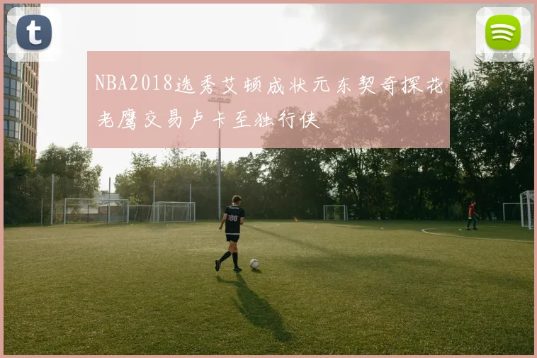 NBA2018选秀艾顿成状元东契奇探花老鹰交易卢卡至独行侠