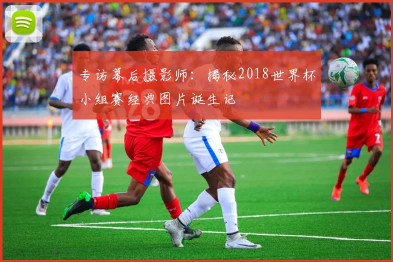 专访幕后摄影师：揭秘2018世界杯小组赛经典图片诞生记