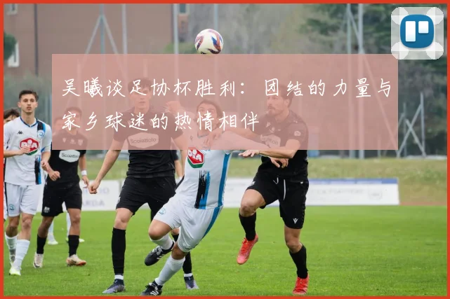 吴曦谈足协杯胜利:团结的力量与家乡球迷的热情相伴