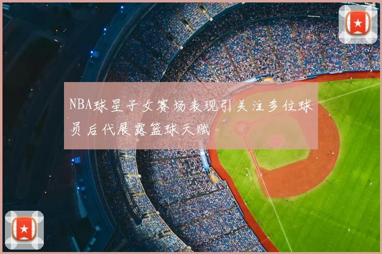 NBA球星子女赛场表现引关注多位球员后代展露篮球天赋