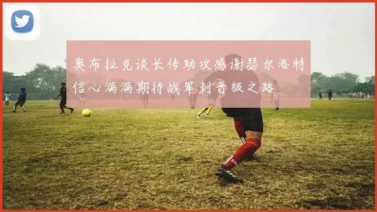 奥布拉克谈长传助攻感谢瑟尔洛特信心满满期待战军刺晋级之路