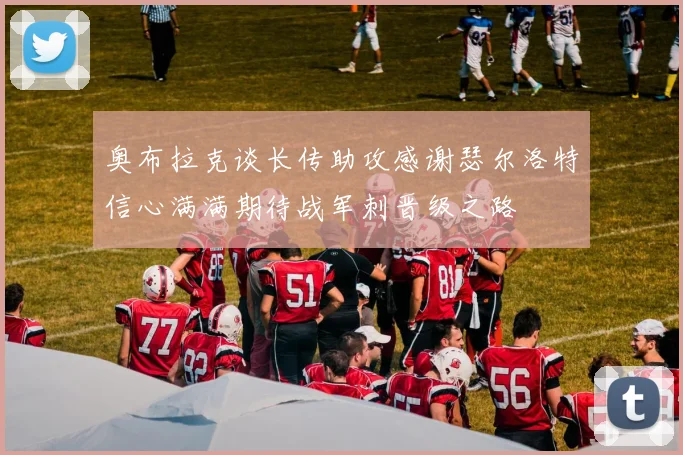 奥布拉克谈长传助攻感谢瑟尔洛特信心满满期待战军刺晋级之路
