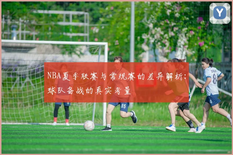 NBA夏季联赛与常规赛的差异解析:球队备战的真实考量
