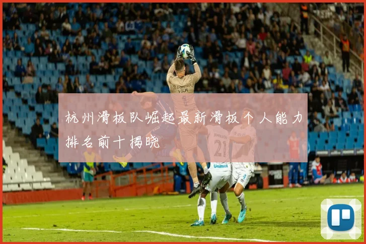杭州滑板队崛起最新滑板个人能力排名前十揭晓