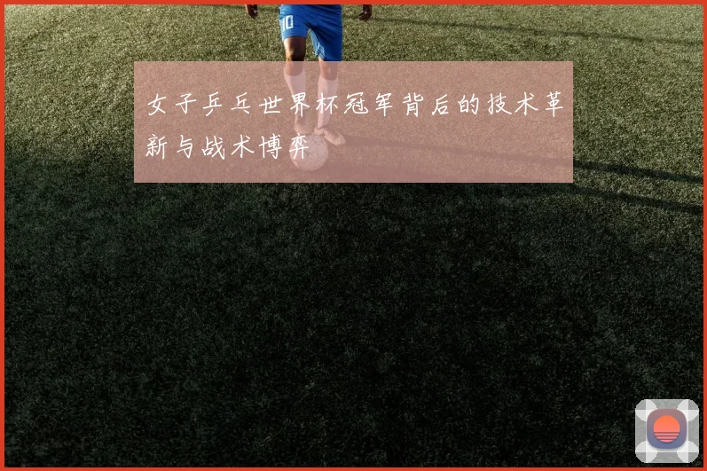 女子乒乓世界杯冠军背后的技术革新与战术博弈