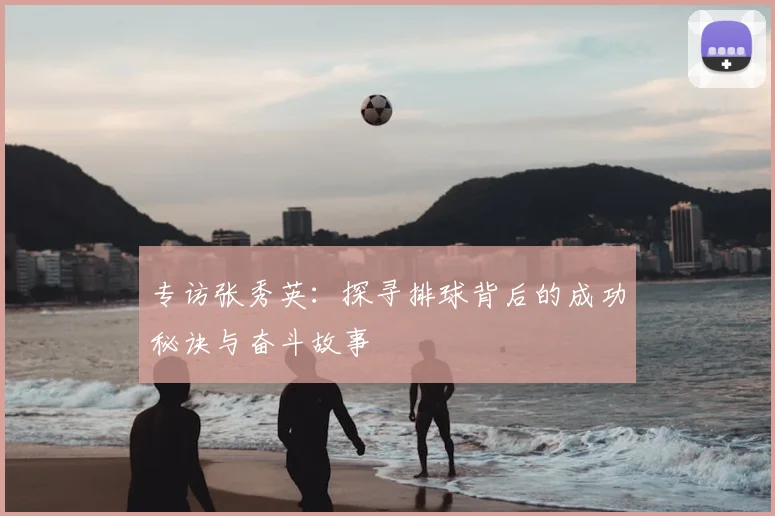 专访张秀英：探寻排球背后的成功秘诀与奋斗故事
