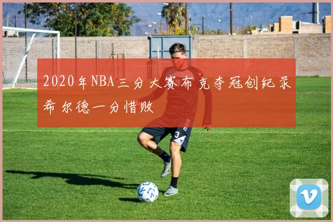 2020年NBA三分大赛布克夺冠创纪录希尔德一分惜败
