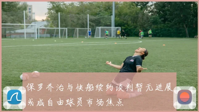 保罗乔治与快船续约谈判暂无进展或成自由球员市场焦点