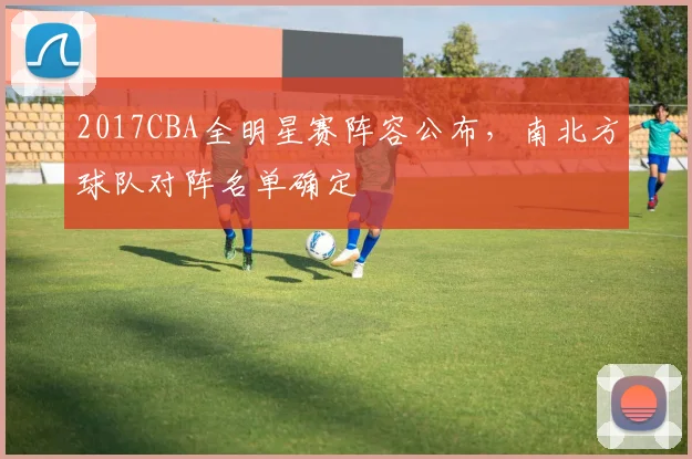2017CBA全明星赛阵容公布,南北方球队对阵名单确定