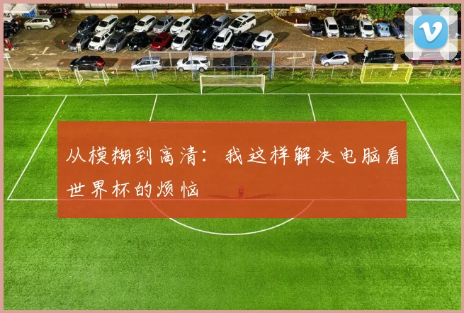 从模糊到高清：我这样解决电脑看世界杯的烦恼