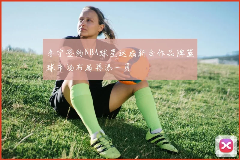 李宁签约NBA球星达成新合作品牌篮球市场布局再添一员