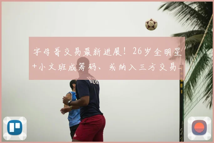字母哥交易最新进展！26岁全明星+小文班成筹码、或纳入三方交易_热火_1_CBA