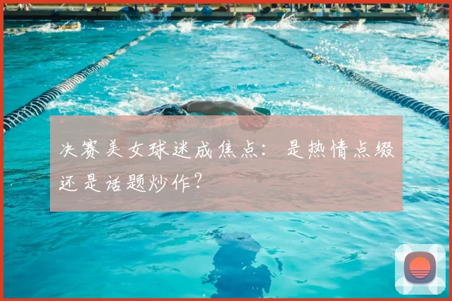 决赛美女球迷成焦点:是热情点缀还是话题炒作?