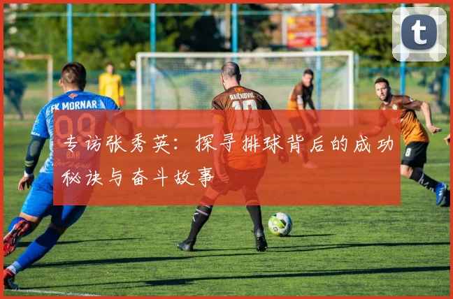 专访张秀英：探寻排球背后的成功秘诀与奋斗故事