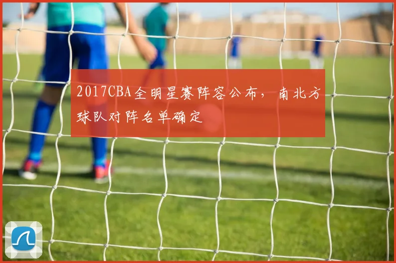 2017CBA全明星赛阵容公布，南北方球队对阵名单确定