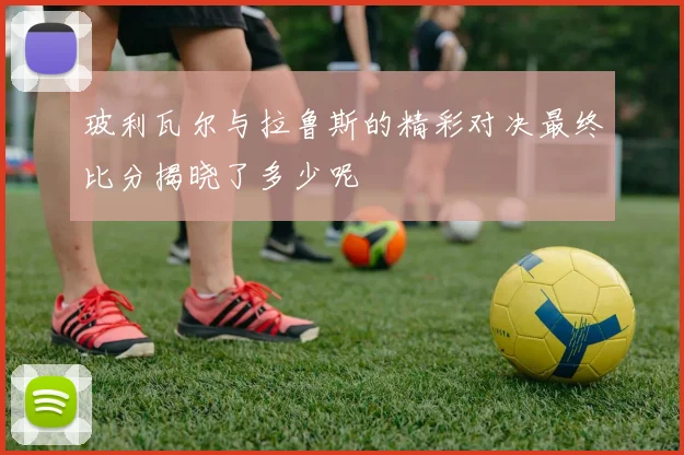 玻利瓦尔与拉鲁斯的精彩对决最终比分揭晓了多少呢