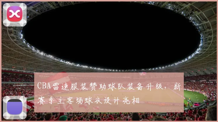 CBA雷速服装赞助球队装备升级,新赛季主客场球衣设计亮相
