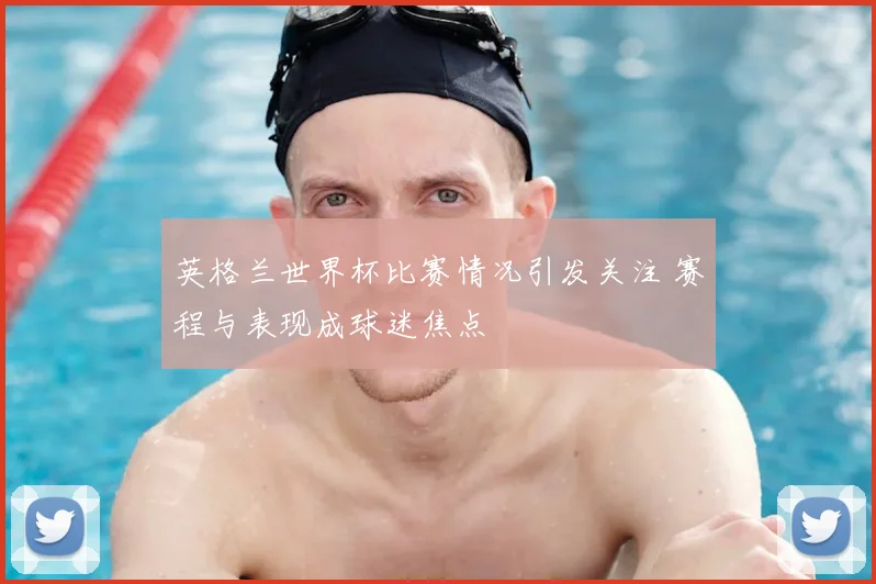 英格兰世界杯比赛情况引发关注 赛程与表现成球迷焦点