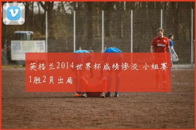 英格兰2014世界杯成绩惨淡 小组赛1胜2负出局