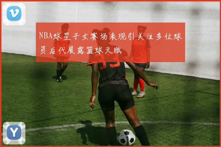 NBA球星子女赛场表现引关注多位球员后代展露篮球天赋