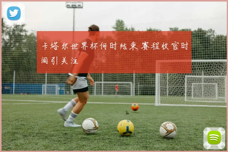 卡塔尔世界杯何时结束 赛程收官时间引关注