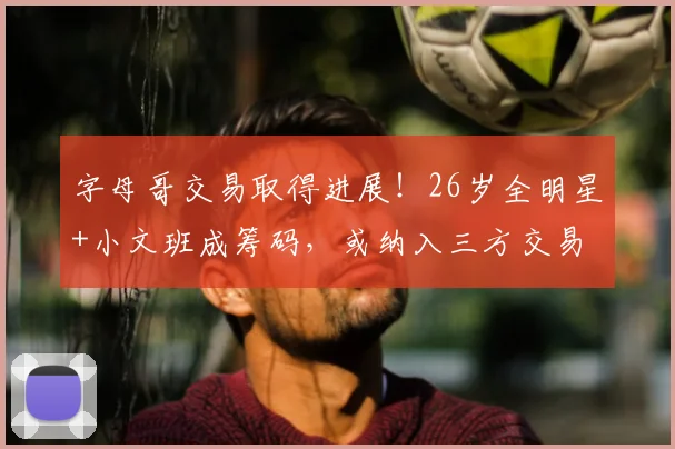 字母哥交易取得进展!26岁全明星+小文班成筹码,或纳入三方交易
