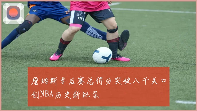 詹姆斯季后赛总得分突破八千关口创NBA历史新纪录