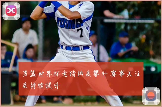 男篮世界杯竞猜热度攀升 赛事关注度持续提升