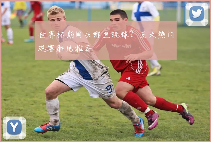 世界杯期间去哪里玩球?五大热门观赛胜地推荐