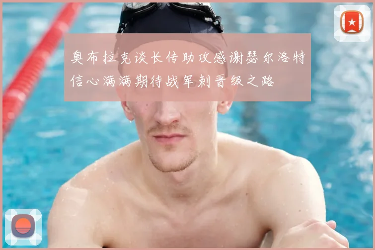 奥布拉克谈长传助攻感谢瑟尔洛特信心满满期待战军刺晋级之路