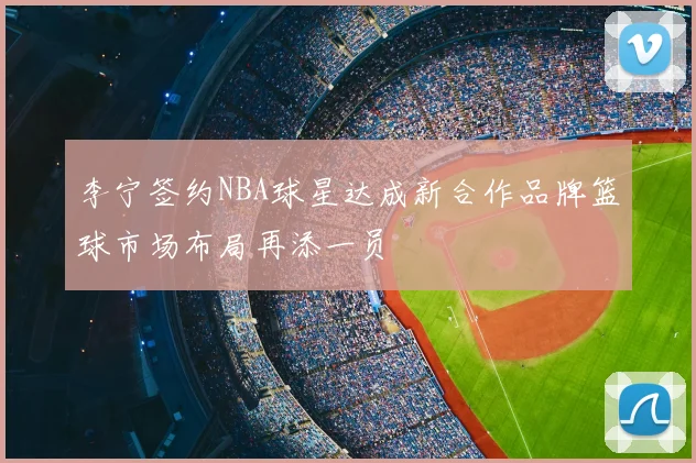 李宁签约NBA球星达成新合作品牌篮球市场布局再添一员