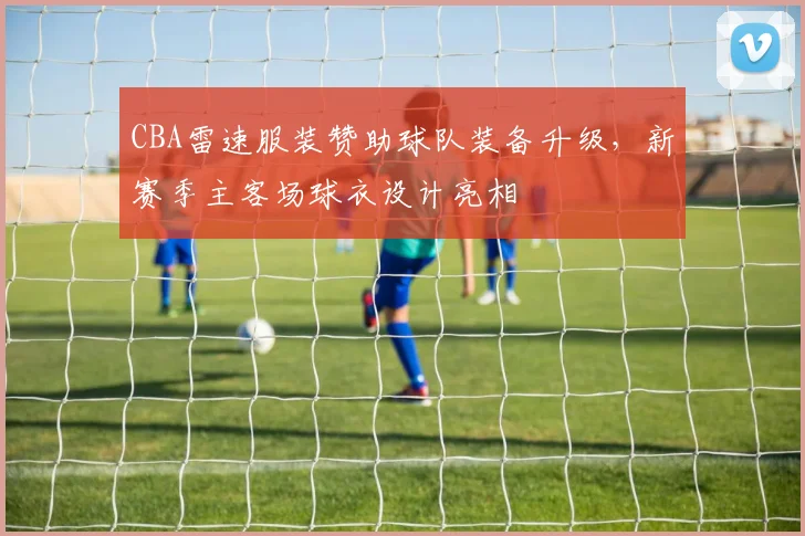 CBA雷速服装赞助球队装备升级，新赛季主客场球衣设计亮相