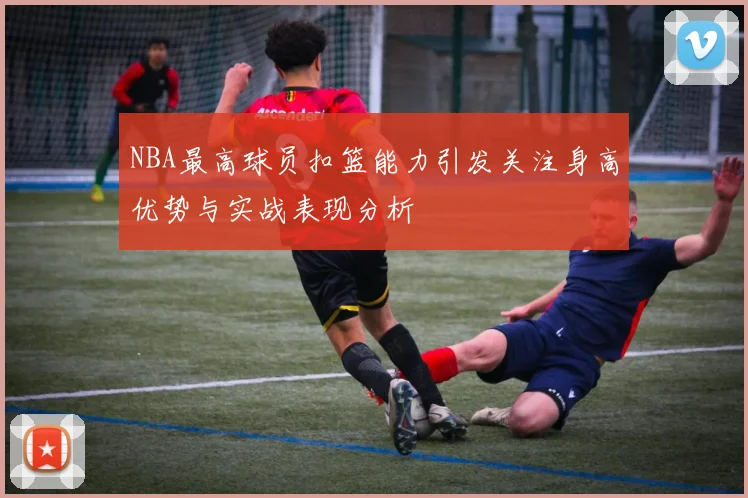 NBA最高球员扣篮能力引发关注身高优势与实战表现分析