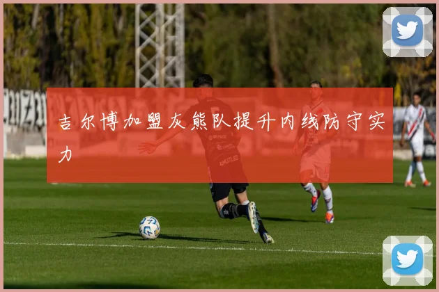 吉尔博加盟灰熊队提升内线防守实力
