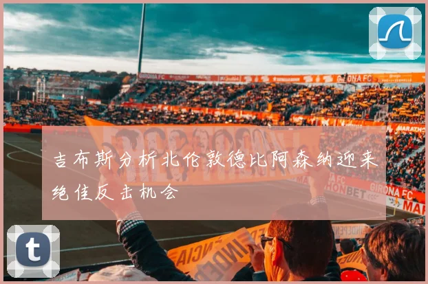吉布斯分析北伦敦德比阿森纳迎来绝佳反击机会
