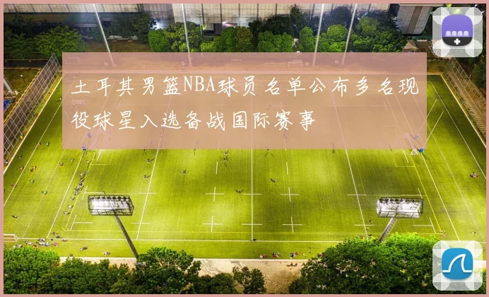 土耳其男篮NBA球员名单公布多名现役球星入选备战国际赛事