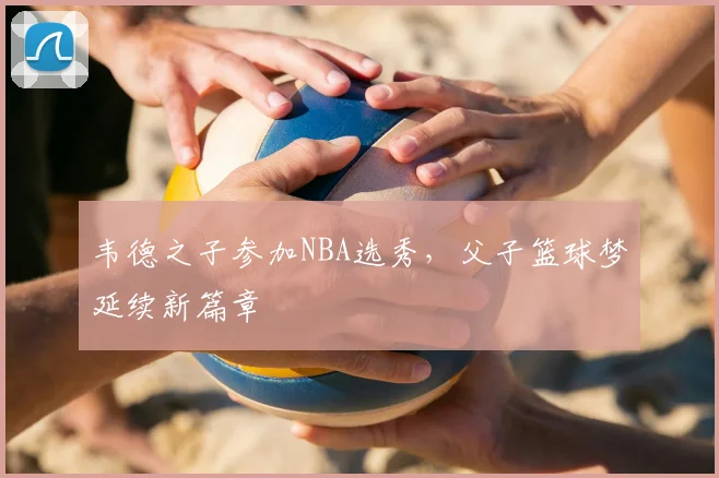韦德之子参加NBA选秀，父子篮球梦延续新篇章