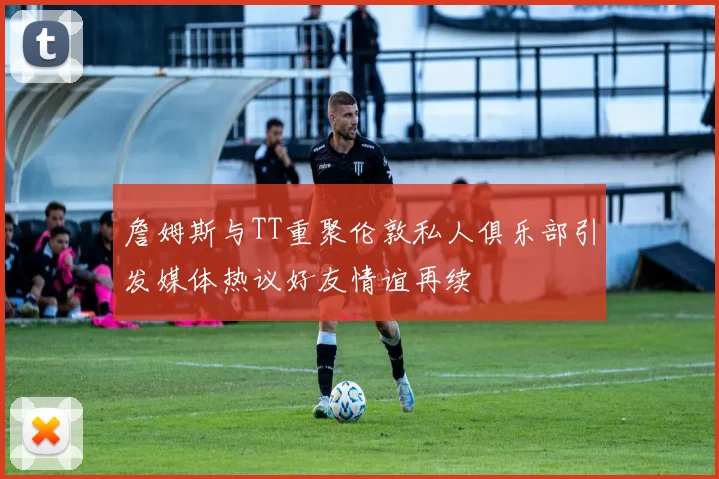 詹姆斯与TT重聚伦敦私人俱乐部引发媒体热议好友情谊再续