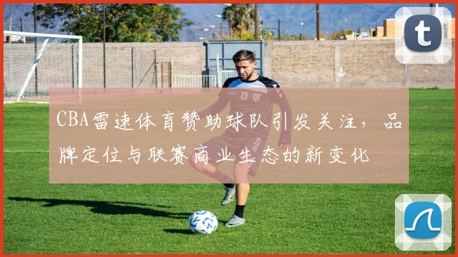 CBA雷速体育赞助球队引发关注,品牌定位与联赛商业生态的新变化