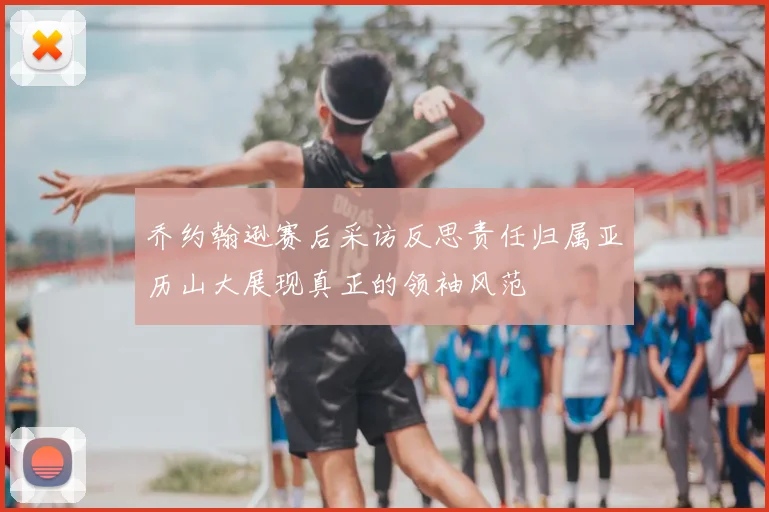 乔约翰逊赛后采访反思责任归属亚历山大展现真正的领袖风范
